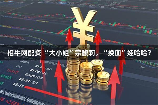 招牛网配资 “大小姐”宗馥莉，“换血”娃哈哈？