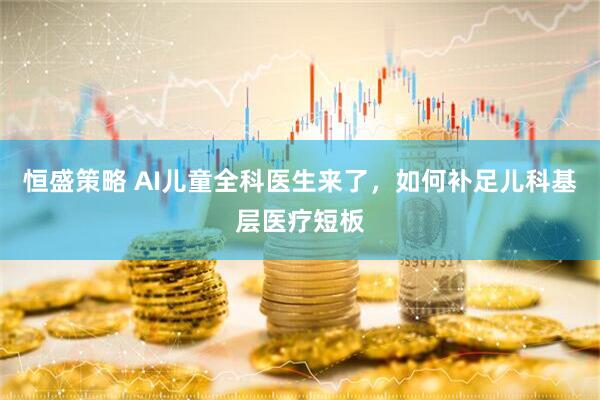 恒盛策略 AI儿童全科医生来了，如何补足儿科基层医疗短板