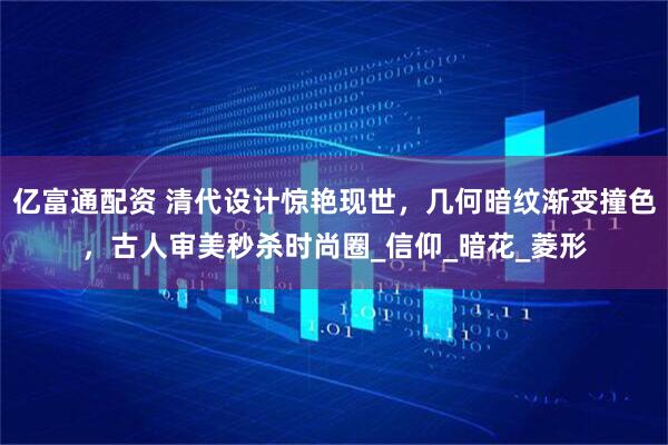 亿富通配资 清代设计惊艳现世，几何暗纹渐变撞色，古人审美秒杀时尚圈_信仰_暗花_菱形