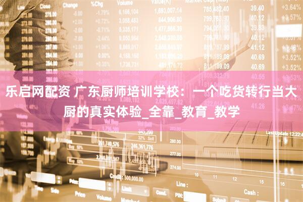 乐启网配资 广东厨师培训学校：一个吃货转行当大厨的真实体验_全靠_教育_教学