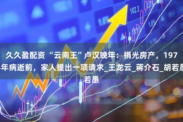 久久盈配资 “云南王”卢汉晚年：捐光房产，1974年病逝前，家人提出一项请求_王龙云_蒋介石_胡若愚