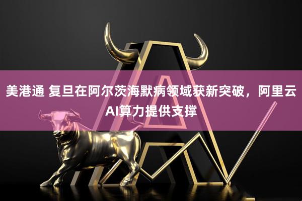 美港通 复旦在阿尔茨海默病领域获新突破，阿里云AI算力提供支撑