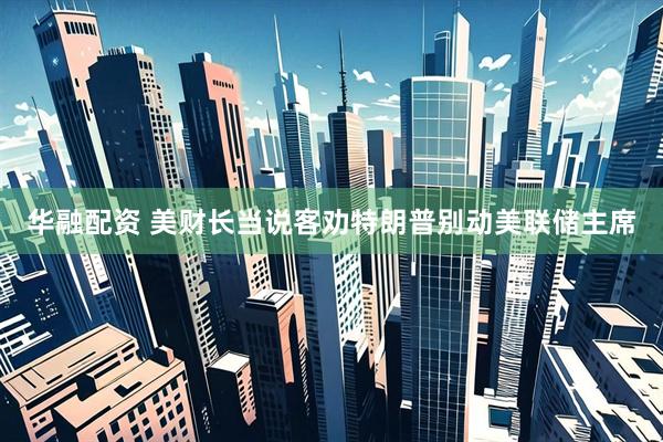 华融配资 美财长当说客劝特朗普别动美联储主席