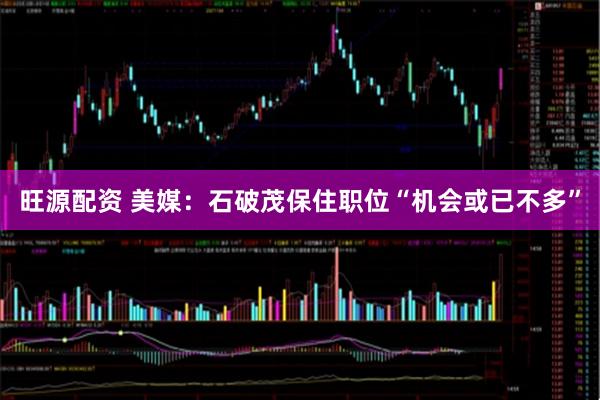 旺源配资 美媒：石破茂保住职位“机会或已不多”