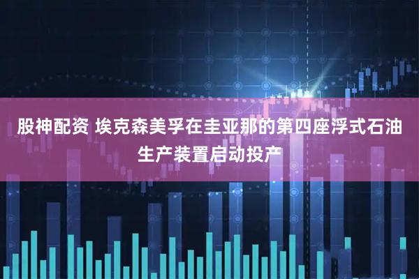 股神配资 埃克森美孚在圭亚那的第四座浮式石油生产装置启动投产