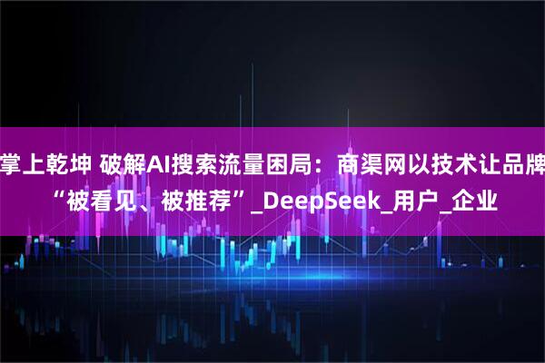 掌上乾坤 破解AI搜索流量困局：商渠网以技术让品牌“被看见、被推荐”_DeepSeek_用户_企业