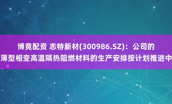 博竟配资 志特新材(300986.SZ)：公司的薄型相变高温隔热阻燃材料的生产安排按计划推进中