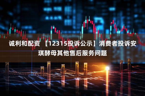 诚利和配资 【12315投诉公示】消费者投诉安琪酵母其他售后服务问题
