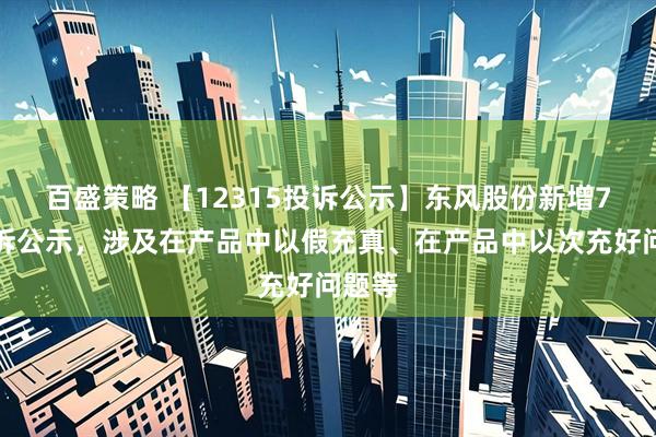 百盛策略 【12315投诉公示】东风股份新增7件投诉公示，涉及在产品中以假充真、在产品中以次充好问题等
