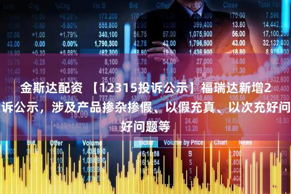 金斯达配资 【12315投诉公示】福瑞达新增2件投诉公示，涉及产品掺杂掺假、以假充真、以次充好问题等