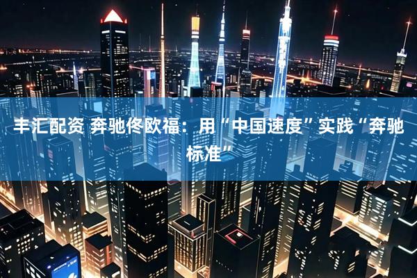 丰汇配资 奔驰佟欧福：用“中国速度”实践“奔驰标准”